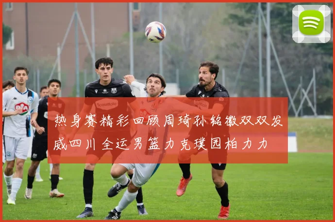 热身赛精彩回顾周琦孙铭徽双双发威四川全运男篮力克璞园柏力力