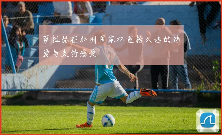 萨拉赫在非洲国家杯重拾久违的热爱与支持感受