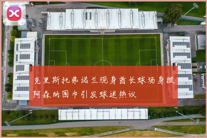 克里斯托弗诺兰现身酋长球场身披阿森纳围巾引发球迷热议
