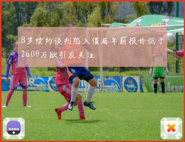 B罗续约谈判陷入僵局年薪报价低于2600万欧引发关注