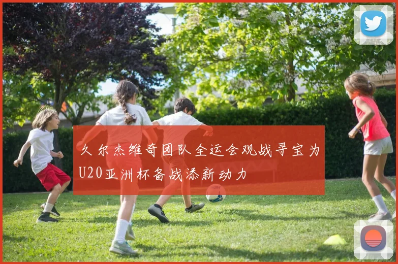 久尔杰维奇团队全运会观战寻宝为U20亚洲杯备战添新动力