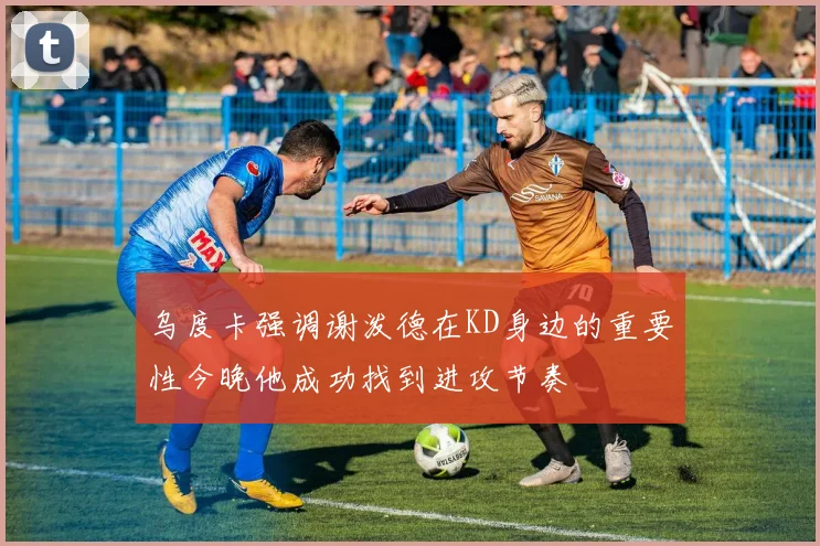 乌度卡强调谢泼德在KD身边的重要性今晚他成功找到进攻节奏