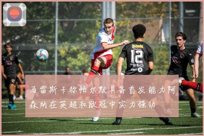 马雷斯卡称帕尔默具备首发能力阿森纳在英超和欧冠中实力强劲
