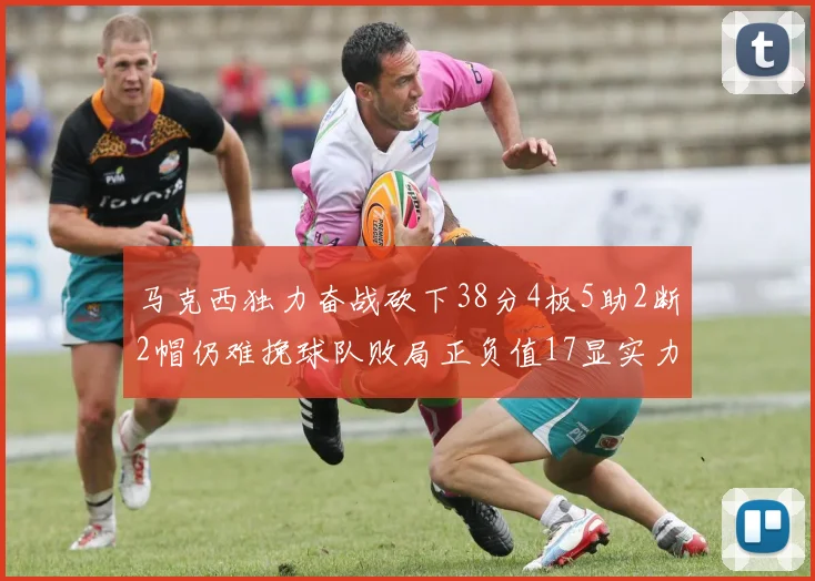 马克西独力奋战砍下38分4板5助2断2帽仍难挽球队败局正负值17显实力