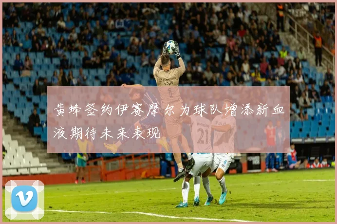 黄蜂签约伊赛摩尔为球队增添新血液期待未来表现