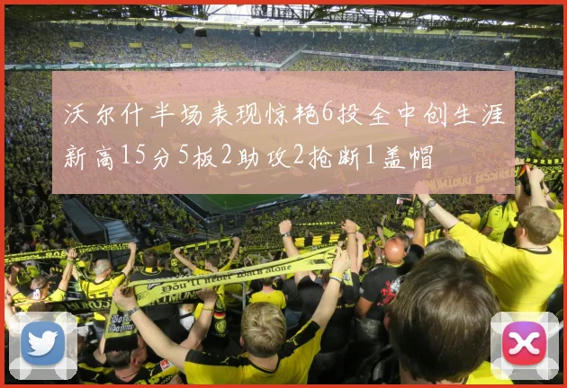 沃尔什半场表现惊艳6投全中创生涯新高15分5板2助攻2抢断1盖帽