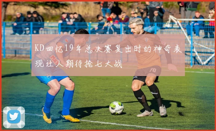 KD回忆19年总决赛复出时的神奇表现让人期待抢七大战