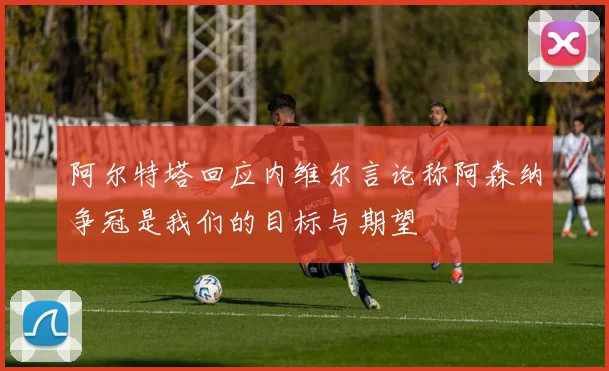 阿尔特塔回应内维尔言论称阿森纳争冠是我们的目标与期望