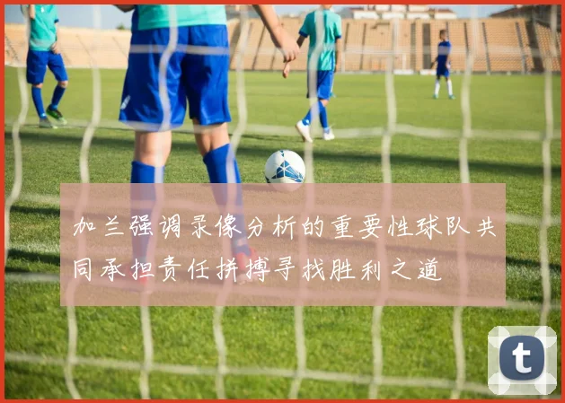 加兰强调录像分析的重要性球队共同承担责任拼搏寻找胜利之道