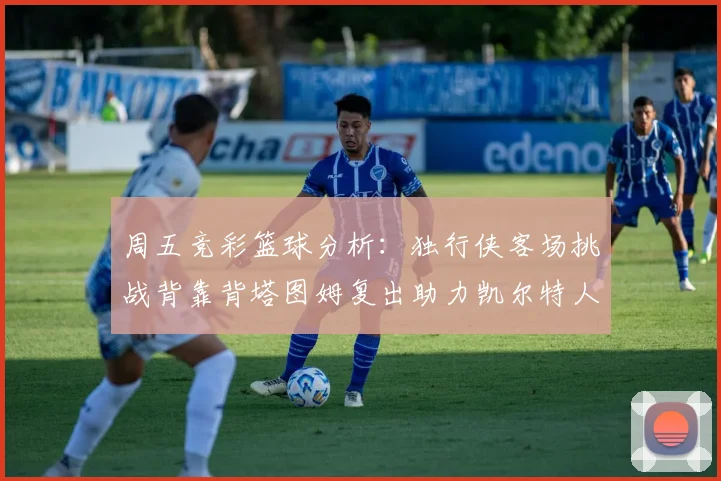 周五竞彩篮球分析：独行侠客场挑战背靠背塔图姆复出助力凯尔特人
