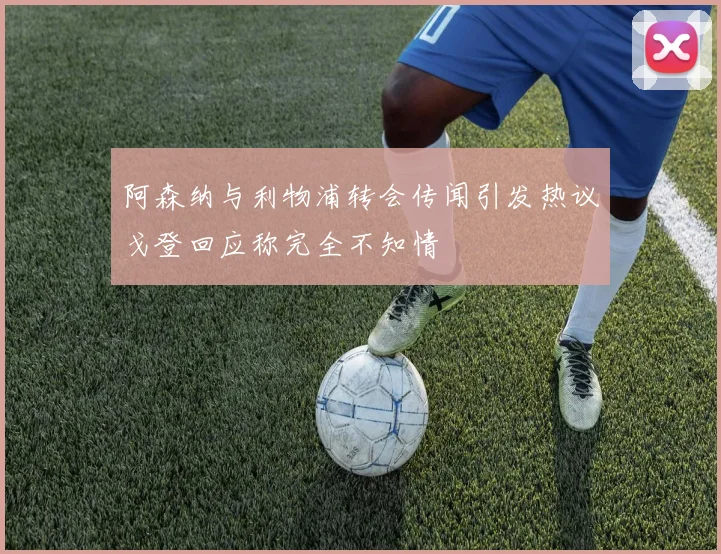 阿森纳与利物浦转会传闻引发热议戈登回应称完全不知情