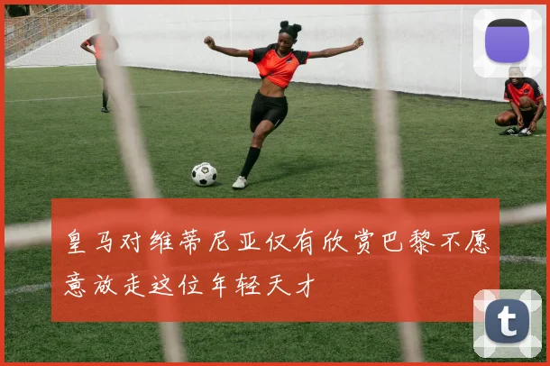 皇马对维蒂尼亚仅有欣赏巴黎不愿意放走这位年轻天才