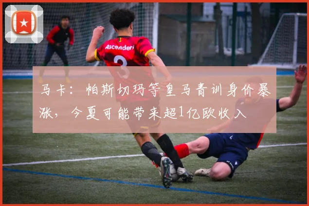 马卡：帕斯切玛等皇马青训身价暴涨，今夏可能带来超1亿欧收入