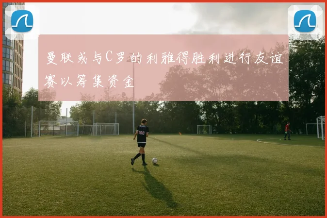 曼联或与C罗的利雅得胜利进行友谊赛以筹集资金