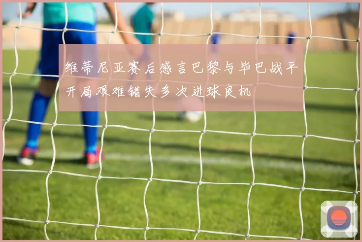 维蒂尼亚赛后感言巴黎与毕巴战平开局艰难错失多次进球良机